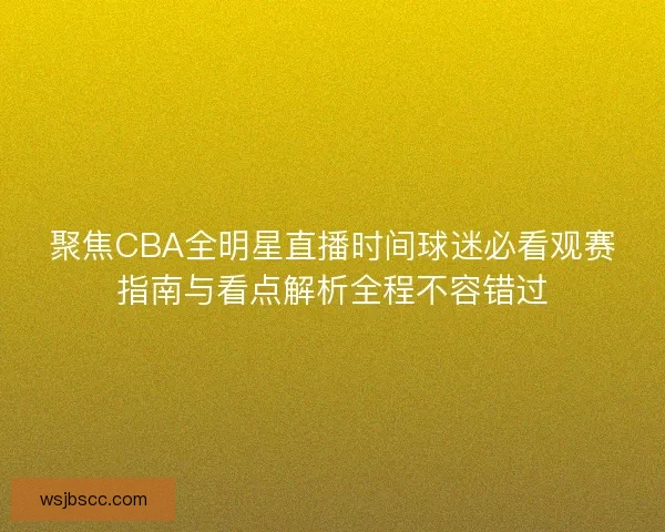 聚焦CBA全明星直播时间球迷必看观赛指南与看点解析全程不容错过
