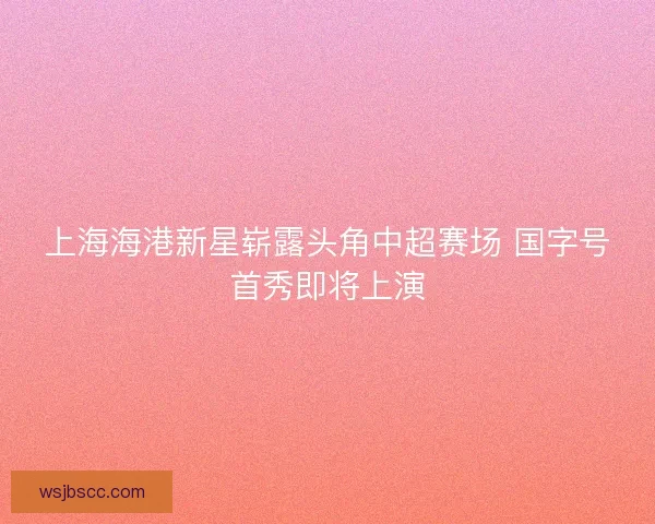 上海海港新星崭露头角中超赛场 国字号首秀即将上演