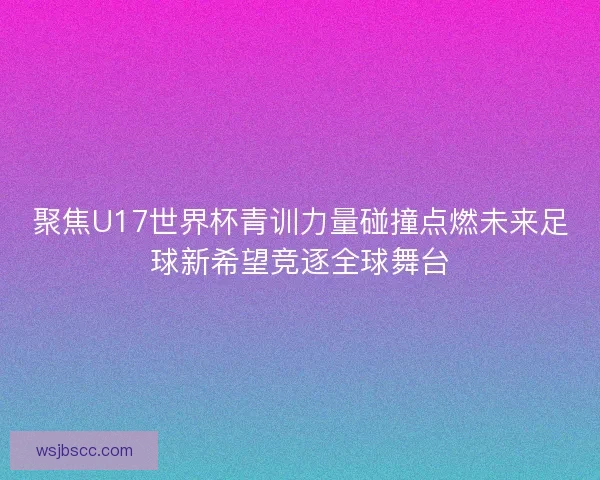 聚焦U17世界杯青训力量碰撞点燃未来足球新希望竞逐全球舞台