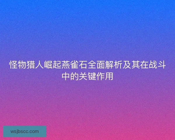 怪物猎人崛起燕雀石全面解析及其在战斗中的关键作用