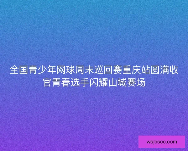 全国青少年网球周末巡回赛重庆站圆满收官青春选手闪耀山城赛场