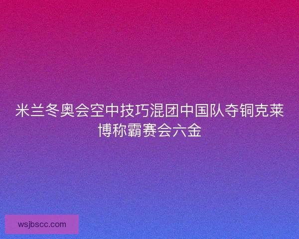 米兰冬奥会空中技巧混团中国队夺铜克莱博称霸赛会六金