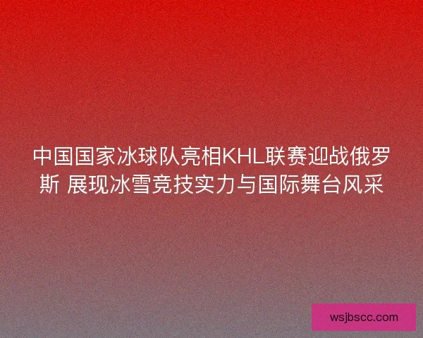 中国国家冰球队亮相KHL联赛迎战俄罗斯 展现冰雪竞技实力与国际舞台风采
