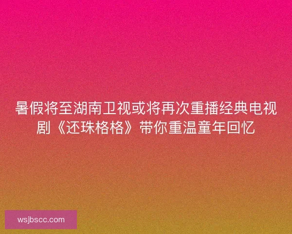 暑假将至湖南卫视或将再次重播经典电视剧《还珠格格》带你重温童年回忆