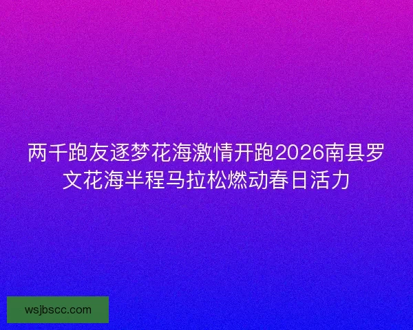 两千跑友逐梦花海激情开跑2026南县罗文花海半程马拉松燃动春日活力
