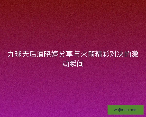 九球天后潘晓婷分享与火箭精彩对决的激动瞬间