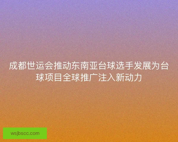 成都世运会推动东南亚台球选手发展为台球项目全球推广注入新动力