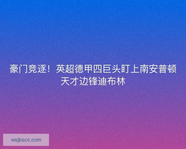 豪门竞逐！英超德甲四巨头盯上南安普顿天才边锋迪布林