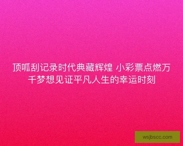 顶呱刮记录时代典藏辉煌 小彩票点燃万千梦想见证平凡人生的幸运时刻