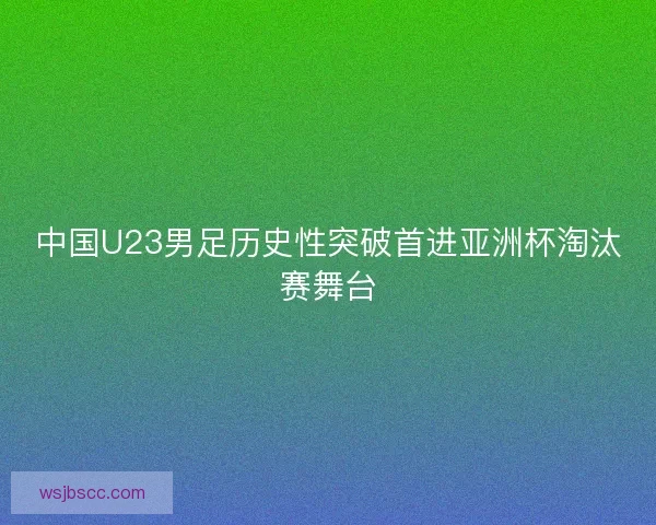 中国U23男足历史性突破首进亚洲杯淘汰赛舞台