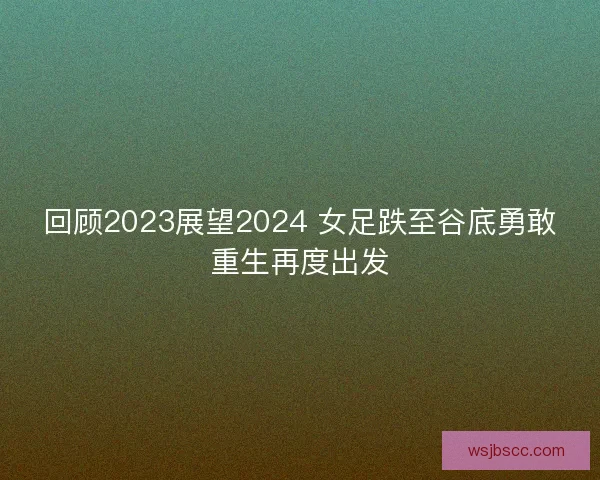 回顾2023展望2024 女足跌至谷底勇敢重生再度出发 回顾2023展望2024 女足跌至谷底勇敢重生再度出发