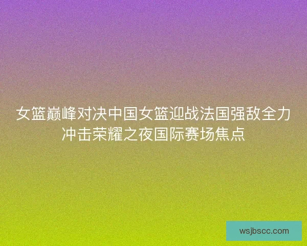 女篮巅峰对决中国女篮迎战法国强敌全力冲击荣耀之夜国际赛场焦点