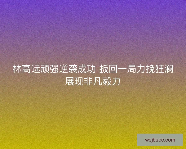 林高远顽强逆袭成功 扳回一局力挽狂澜展现非凡毅力