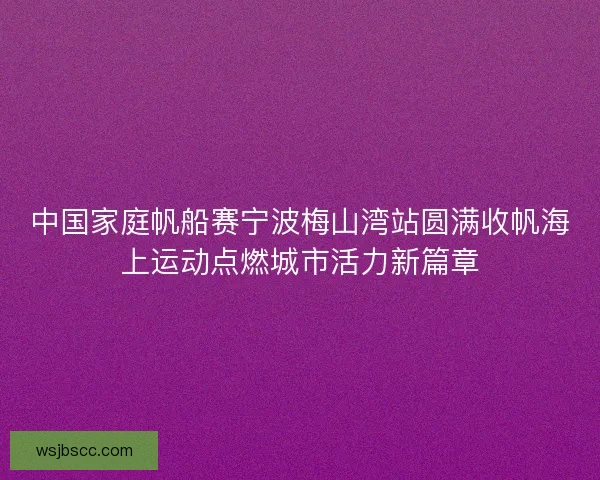 中国家庭帆船赛宁波梅山湾站圆满收帆海上运动点燃城市活力新篇章
