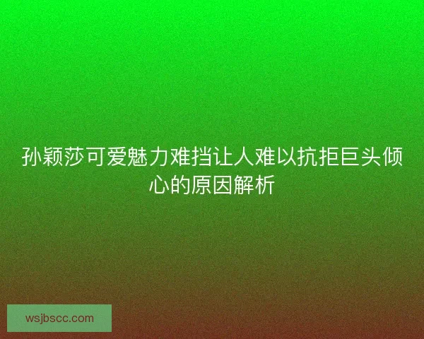 孙颖莎可爱魅力难挡让人难以抗拒巨头倾心的原因解析