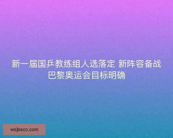 新一届国乒教练组人选落定 新阵容备战巴黎奥运会目标明确