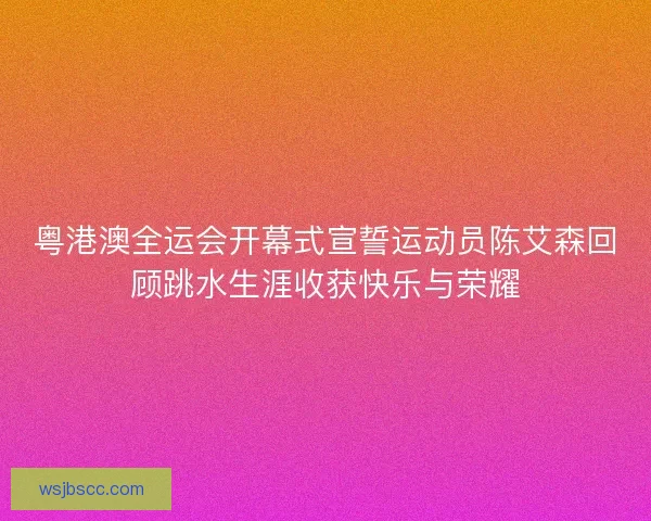 粤港澳全运会开幕式宣誓运动员陈艾森回顾跳水生涯收获快乐与荣耀 粤港澳全运会开幕式宣誓运动员陈艾森回顾跳水生涯收获快乐与荣耀