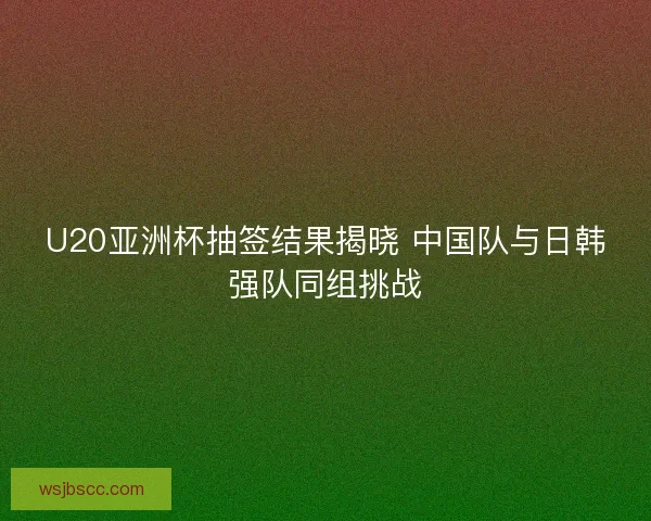 U20亚洲杯抽签结果揭晓 中国队与日韩强队同组挑战 U20亚洲杯抽签结果揭晓 中国队与日韩强队同组挑战