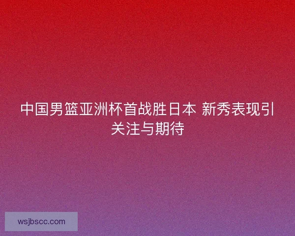 中国男篮亚洲杯首战胜日本 新秀表现引关注与期待