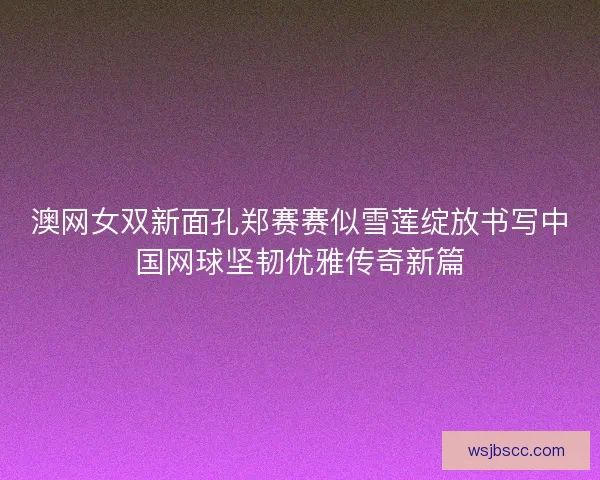 澳网女双新面孔郑赛赛似雪莲绽放书写中国网球坚韧优雅传奇新篇 澳网女双新面孔郑赛赛似雪莲绽放书写中国网球坚韧优雅传奇新篇