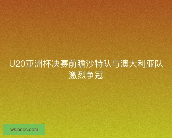 U20亚洲杯决赛前瞻沙特队与澳大利亚队激烈争冠