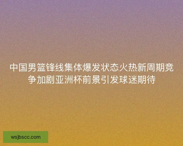 中国男篮锋线集体爆发状态火热新周期竞争加剧亚洲杯前景引发球迷期待 中国男篮锋线集体爆发状态火热新周期竞争加剧亚洲杯前景引发球迷期待