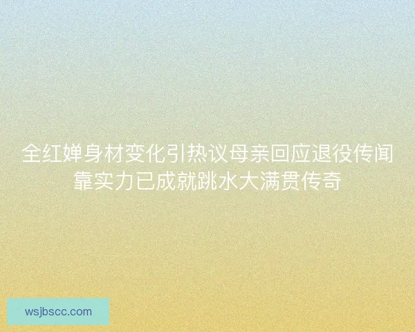 全红婵身材变化引热议母亲回应退役传闻靠实力已成就跳水大满贯传奇