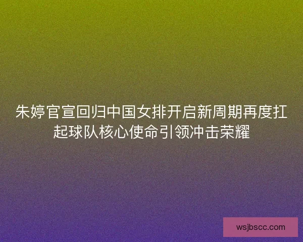 朱婷官宣回归中国女排开启新周期再度扛起球队核心使命引领冲击荣耀