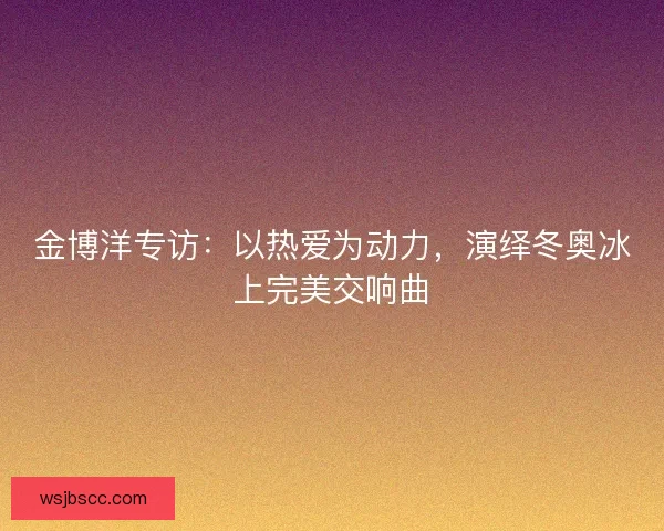 金博洋专访：以热爱为动力，演绎冬奥冰上完美交响曲