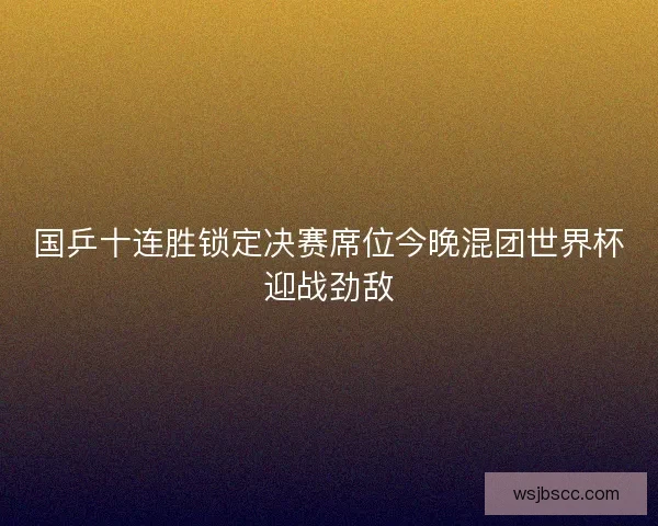 国乒十连胜锁定决赛席位今晚混团世界杯迎战劲敌 国乒十连胜锁定决赛席位今晚混团世界杯迎战劲敌