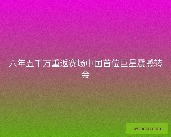 六年五千万重返赛场中国首位巨星震撼转会 六年五千万重返赛场中国首位巨星震撼转会